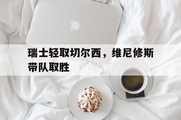 瑞士轻取切尔西，维尼修斯带队取胜